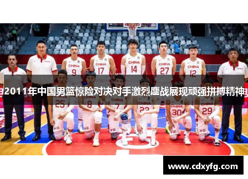 2011年中国男篮惊险对决对手激烈鏖战展现顽强拼搏精神