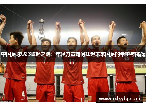 中国足球U23崛起之路：年轻力量如何扛起未来国足的希望与挑战