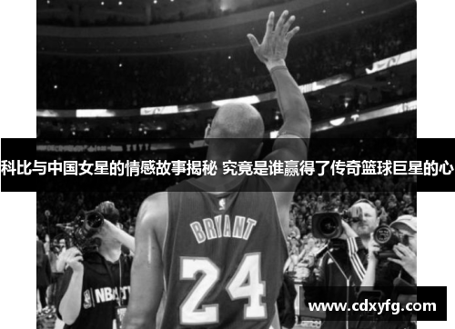 科比与中国女星的情感故事揭秘 究竟是谁赢得了传奇篮球巨星的心